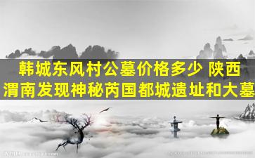 韩城东风村公墓价格多少 陕西渭南发现神秘芮国都城遗址和大墓